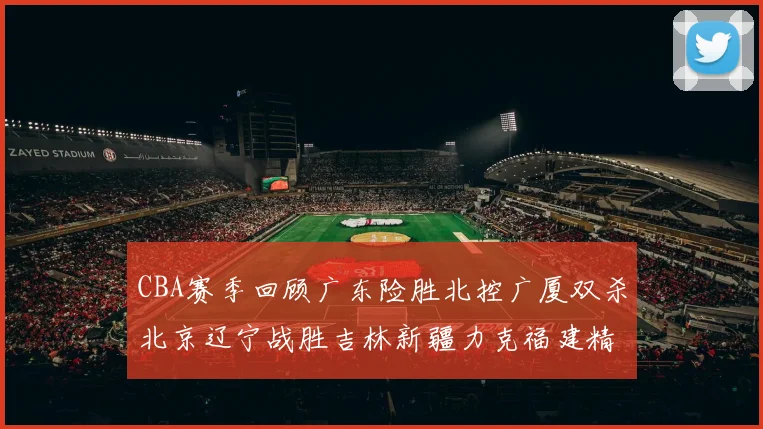 CBA赛季回顾广东险胜北控广厦双杀北京辽宁战胜吉林新疆力克福建精彩纷呈