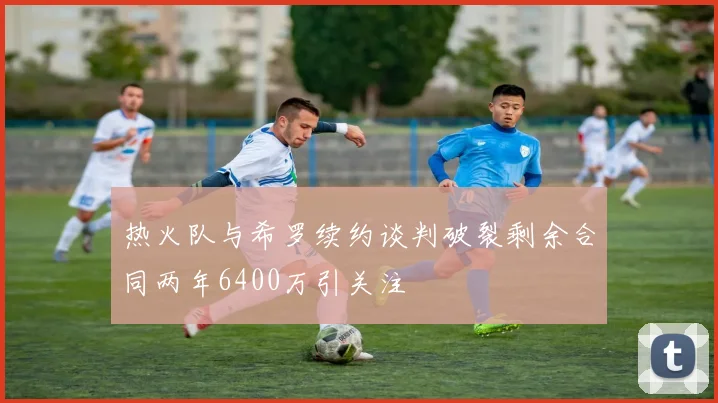 热火队与希罗续约谈判破裂剩余合同两年6400万引关注