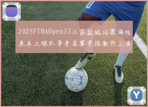 2025FIBAOpen33江苏盐城站圆满结束本土球队争夺省赛资格激烈上演