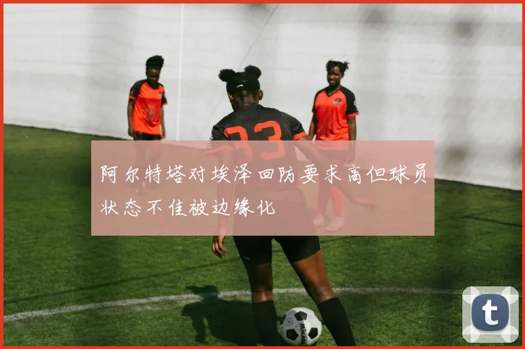 阿尔特塔对埃泽回防要求高但球员状态不佳被边缘化