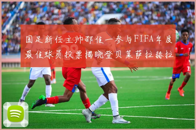 国足新任主帅邵佳一参与FIFA年度最佳球员投票揭晓登贝莱萨拉赫拉菲尼亚竞争激烈