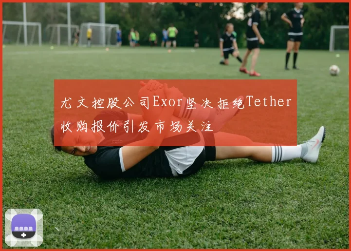 尤文控股公司Exor坚决拒绝Tether收购报价引发市场关注