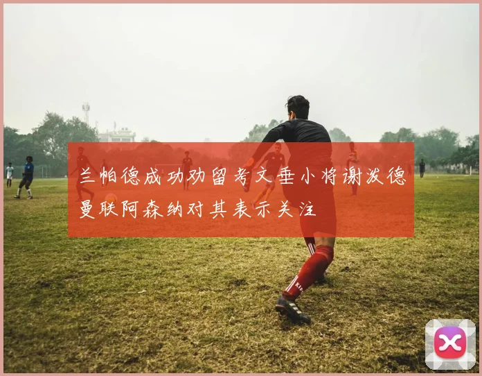 兰帕德成功劝留考文垂小将谢泼德曼联阿森纳对其表示关注