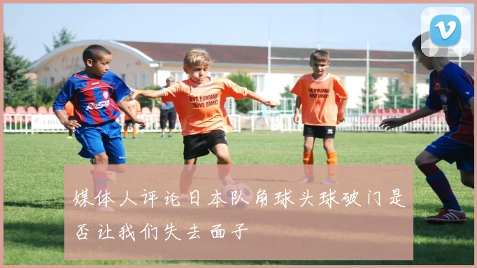 媒体人评论日本队角球头球破门是否让我们失去面子