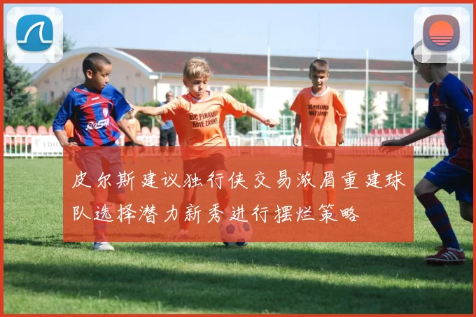 皮尔斯建议独行侠交易浓眉重建球队选择潜力新秀进行摆烂策略