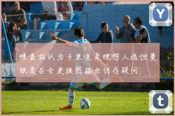理查兹认为卡里克是理想人选但曼联是否会更换图赫尔仍存疑问