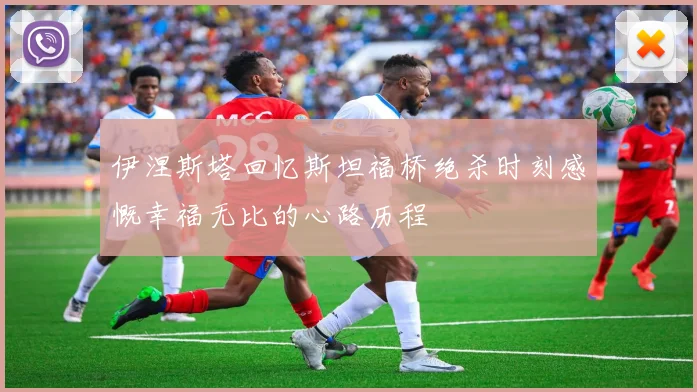 伊涅斯塔回忆斯坦福桥绝杀时刻感慨幸福无比的心路历程