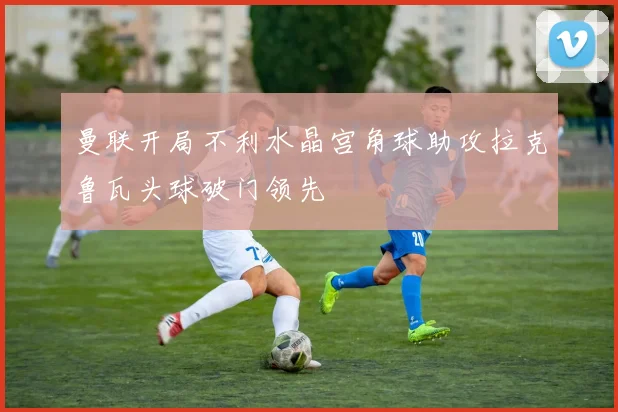 曼联开局不利水晶宫角球助攻拉克鲁瓦头球破门领先
