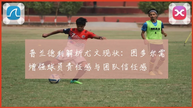 普兰德利解析尤文现状：图多尔需增强球员责任感与团队信任感