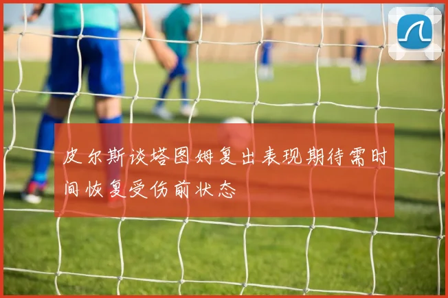 皮尔斯谈塔图姆复出表现期待需时间恢复受伤前状态