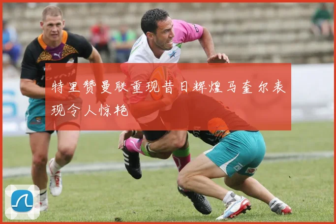 特里赞曼联重现昔日辉煌马奎尔表现令人惊艳
