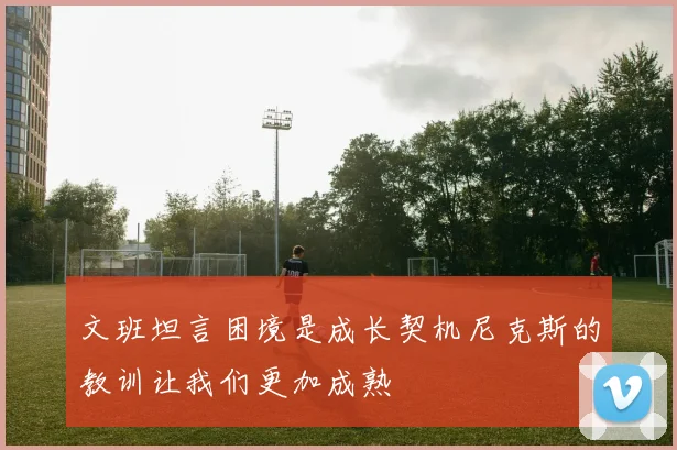 文班坦言困境是成长契机尼克斯的教训让我们更加成熟