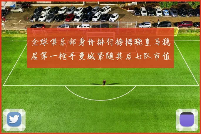 全球俱乐部身价排行榜揭晓皇马稳居第一枪手曼城紧随其后七队市值超十亿