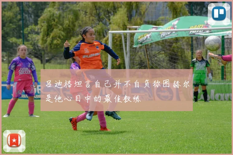 吕迪格坦言自己并不自负称图赫尔是他心目中的最佳教练