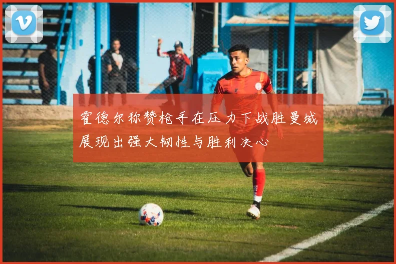 霍德尔称赞枪手在压力下战胜曼城展现出强大韧性与胜利决心
