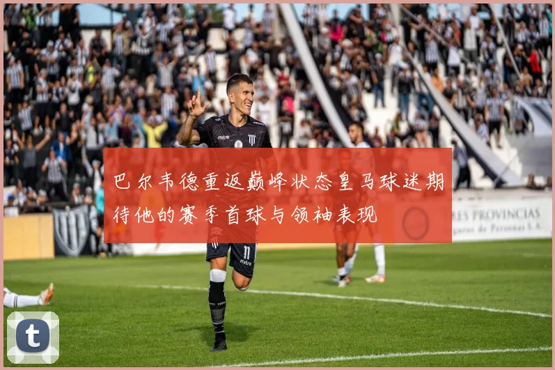 巴尔韦德重返巅峰状态皇马球迷期待他的赛季首球与领袖表现