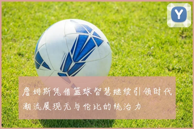 詹姆斯凭借篮球智慧继续引领时代潮流展现无与伦比的统治力