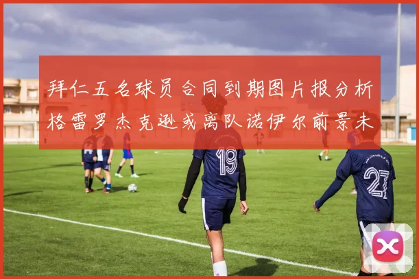 拜仁五名球员合同到期图片报分析格雷罗杰克逊或离队诺伊尔前景未定