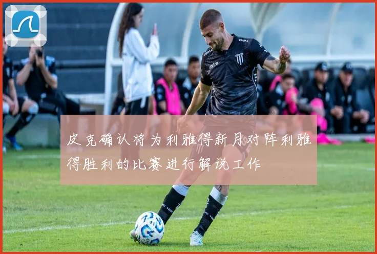 皮克确认将为利雅得新月对阵利雅得胜利的比赛进行解说工作